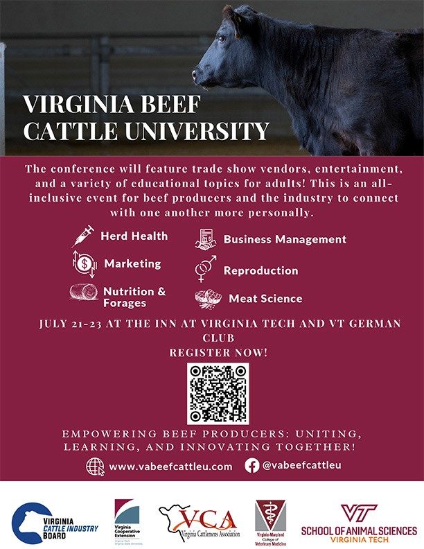 Virginia Beef Cattle University. The conference will feature trade show vendors, entertainment, and a variety of educational topics for adults! This is an all-inclusive event for beef producers and the industry to connect with one another more personally. Herd Health, Business Management, Marketing, Reproduction, Nutrtion and Forages, Meat Sciences. July 21-23 at the Inn at Virginia Tech and VT German Club. Register now! Empowering Beef Producers: Uniting, Learning, and innovating Together! www.vabeefcattleu.com @vabeefcattleu (Facebook).  Sponsors: Virginia Cattle Industry Board, Virginia Cooperative Extension, Virginia Cattlemen's Association, VMRCVM, VT School of Animal Sciences.