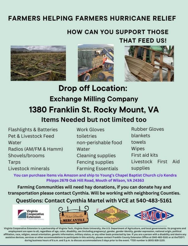 Farmers Helping Farmers Hurricane Relief - How to support those who feed us. Drop off Location: Exchange Milling Company, 1380 Franklin St. Rocky Mount, VA. Items Needed (but not limited to) Flashlights & Batteries; Pet & livestock feed; water, radios (AM/FA & Hamm); Shovels/Brooms; tarps; livestock minerals; work gloves; toiletries; non-erishable food; water; cleaning supplies; fencing supplies; famring essentials; rubber floves; blankets; towels; wipes; first aid kits; livestock first aid supplies. You canpurchase itmes via Amazon and ship to Young's Chapel Baptist Church c/o Kendra Phipps, 2670 Oak Hill Road. Mouth of Wilson, VA 24363. Farming Communities will need hay donations. if you can donate hay and transportation, please contact Cynthia. Will b e working with neighboring counties. Questions: Contact Cynthia Martel with VCE at 540-483-5161. VCE Logo. West Franklin Mercantile, Foothills Farm Supply; EMCO logos. VCE indica. 